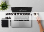 爱游戏体育-包含至尊宝球员恢复训练，提升状态的词条